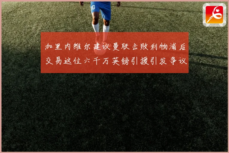 加里内维尔建议曼联击败利物浦后交易这位六千万英镑引援引发争议