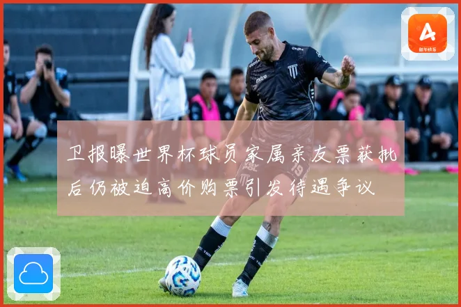 卫报曝世界杯球员家属亲友票获批后仍被迫高价购票引发待遇争议