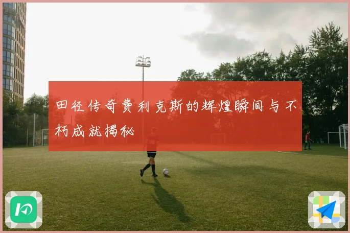 田径传奇费利克斯的辉煌瞬间与不朽成就揭秘