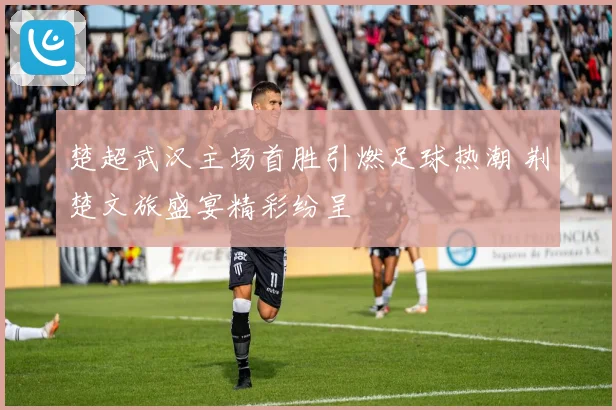 楚超武汉主场首胜引燃足球热潮 荆楚文旅盛宴精彩纷呈