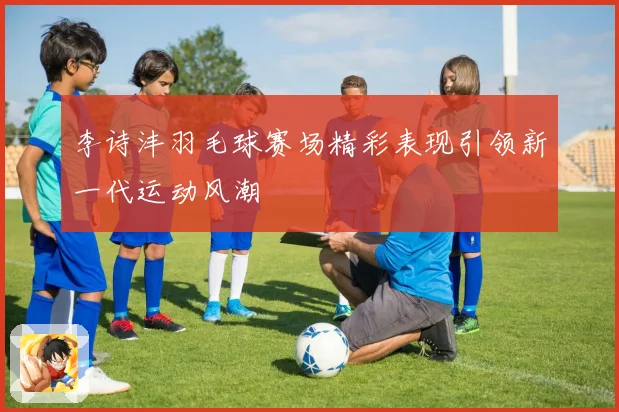 李诗沣羽毛球赛场精彩表现引领新一代运动风潮