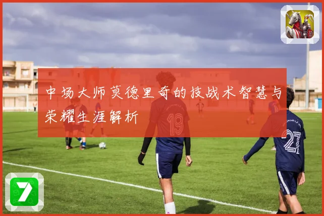 中场大师莫德里奇的技战术智慧与荣耀生涯解析