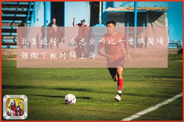 北京逆转广东总分两比一晋级周琦领衔下轮对阵上海