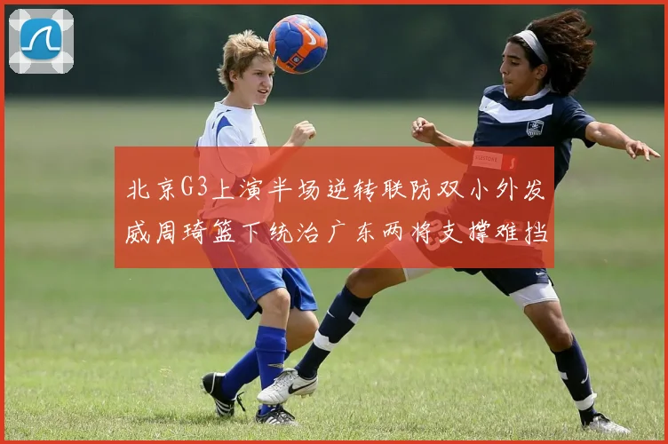 北京G3上演半场逆转联防双小外发威周琦篮下统治广东两将支撑难挡败局