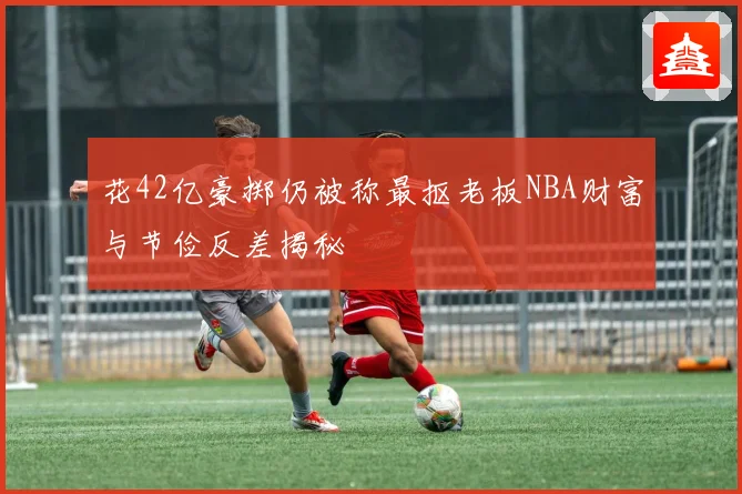 花42亿豪掷仍被称最抠老板NBA财富与节俭反差揭秘