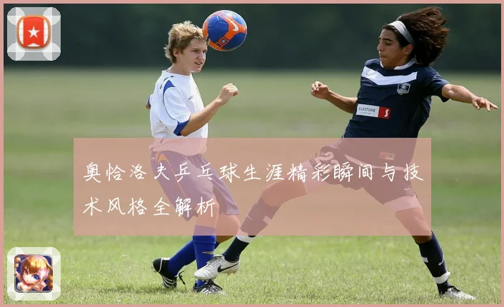 奥恰洛夫乒乓球生涯精彩瞬间与技术风格全解析